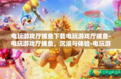 电玩游戏厅捕鱼下载电玩游戏厅捕鱼-电玩游戏厅捕鱼，沉浸与体验-电玩游戏厅捕鱼下载电玩游戏厅捕鱼