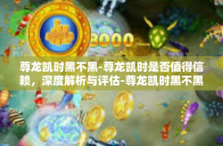 尊龙凯时黑不黑-尊龙凯时是否值得信赖，深度解析与评估-尊龙凯时黑不黑