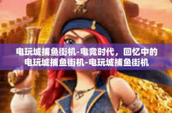 电玩城捕鱼街机-电竞时代，回忆中的电玩城捕鱼街机-电玩城捕鱼街机