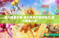 星力捕鱼打鱼-星力捕鱼打鱼的魅力-星力捕鱼打鱼
