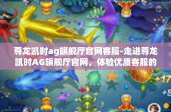 尊龙凯时ag旗舰厅官网客服-走进尊龙凯时AG旗舰厅官网，体验优质客服的贴心服务-尊龙凯时ag旗舰厅官网客服