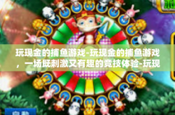 玩现金的捕鱼游戏-玩现金的捕鱼游戏，一场既刺激又有趣的竞技体验-玩现金的捕鱼游戏