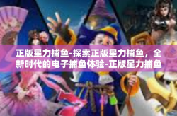 正版星力捕鱼-探索正版星力捕鱼，全新时代的电子捕鱼体验-正版星力捕鱼
