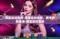 尊龙凯时合并-尊龙凯时合并，携手共创未来-尊龙凯时合并