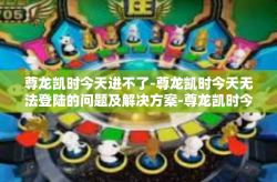 尊龙凯时今天进不了-尊龙凯时今天无法登陆的问题及解决方案-尊龙凯时今天进不了