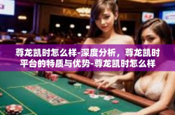 尊龙凯时怎么样-深度分析，尊龙凯时平台的特质与优势-尊龙凯时怎么样