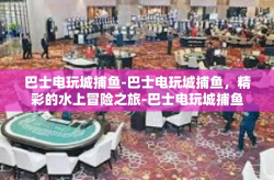 巴士电玩城捕鱼-巴士电玩城捕鱼，精彩的水上冒险之旅-巴士电玩城捕鱼