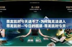 尊龙凯时今天进不了-为何我无法进入尊龙凯时—今日的困惑-尊龙凯时今天进不了