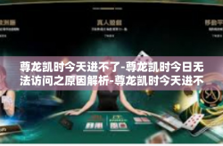 尊龙凯时今天进不了-尊龙凯时今日无法访问之原因解析-尊龙凯时今天进不了