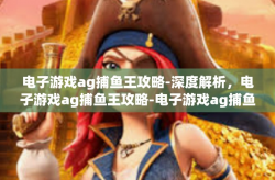 电子游戏ag捕鱼王攻略-深度解析，电子游戏ag捕鱼王攻略-电子游戏ag捕鱼王攻略