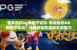 尊龙凯时ag旗舰厅试玩-尊龙凯时AG旗舰厅试玩，领略新型在线娱乐的魅力-尊龙凯时ag旗舰厅试玩