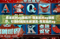 尊龙凯时ag旗舰厅-尊龙凯时ag旗舰厅，引领时尚娱乐新潮流-尊龙凯时ag旗舰厅