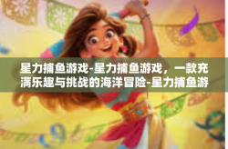 星力捕鱼游戏-星力捕鱼游戏，一款充满乐趣与挑战的海洋冒险-星力捕鱼游戏