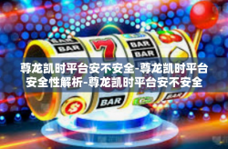 尊龙凯时平台安不安全-尊龙凯时平台安全性解析-尊龙凯时平台安不安全
