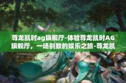尊龙凯时ag旗舰厅-体验尊龙凯时AG旗舰厅，一场别致的娱乐之旅-尊龙凯时ag旗舰厅