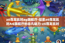 z6尊龙凯时ag旗舰厅-探索z6尊龙凯时AG旗舰厅的非凡魅力-z6尊龙凯时ag旗舰厅