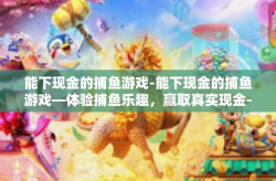 能下现金的捕鱼游戏-能下现金的捕鱼游戏—体验捕鱼乐趣，赢取真实现金-能下现金的捕鱼游戏