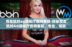 尊龙凯时ag旗舰厅官网客服-探秘尊龙凯时AG旗舰厅官网客服，专业、细致与高效的服务体验-尊龙凯时ag旗舰厅官网客服