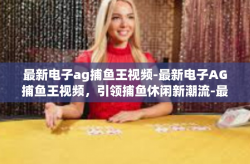 最新电子ag捕鱼王视频-最新电子AG捕鱼王视频，引领捕鱼休闲新潮流-最新电子ag捕鱼王视频