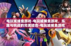 电玩城捕鱼游戏-电玩城捕鱼游戏，乐趣与挑战的完美结合-电玩城捕鱼游戏