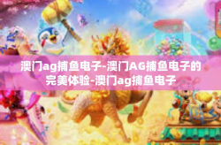 澳门ag捕鱼电子-澳门AG捕鱼电子的完美体验-澳门ag捕鱼电子