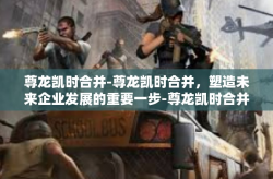 尊龙凯时合并-尊龙凯时合并，塑造未来企业发展的重要一步-尊龙凯时合并
