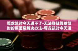 尊龙凯时今天进不了-无法登陆尊龙凯时的原因及解决办法-尊龙凯时今天进不了