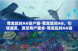 尊龙凯时AG容户端-尊龙凯时AG，引领潮流，满足用户需求-尊龙凯时AG容户端