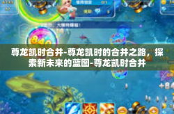 尊龙凯时合并-尊龙凯时的合并之路，探索新未来的蓝图-尊龙凯时合并