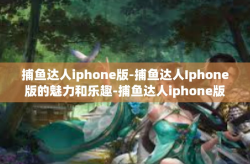 捕鱼达人iphone版-捕鱼达人Iphone版的魅力和乐趣-捕鱼达人iphone版