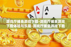 游戏厅捕鱼游戏下载-游戏厅捕鱼游戏下载体验与乐趣-游戏厅捕鱼游戏下载