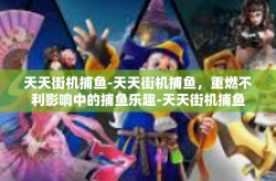 天天街机捕鱼-天天街机捕鱼，重燃不利影响中的捕鱼乐趣-天天街机捕鱼