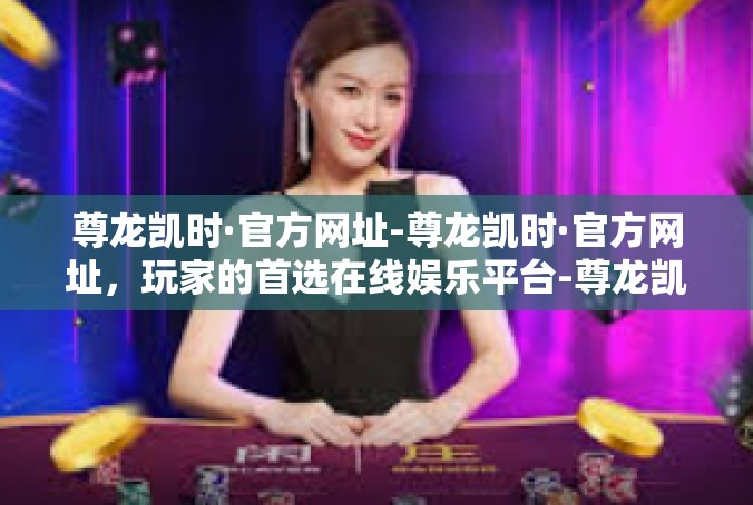 尊龙凯时·官方网址-尊龙凯时·官方网址，玩家的首选在线娱乐平台-尊龙凯时·官方网址