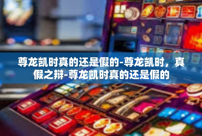 尊龙凯时真的还是假的-尊龙凯时，真假之辩-尊龙凯时真的还是假的