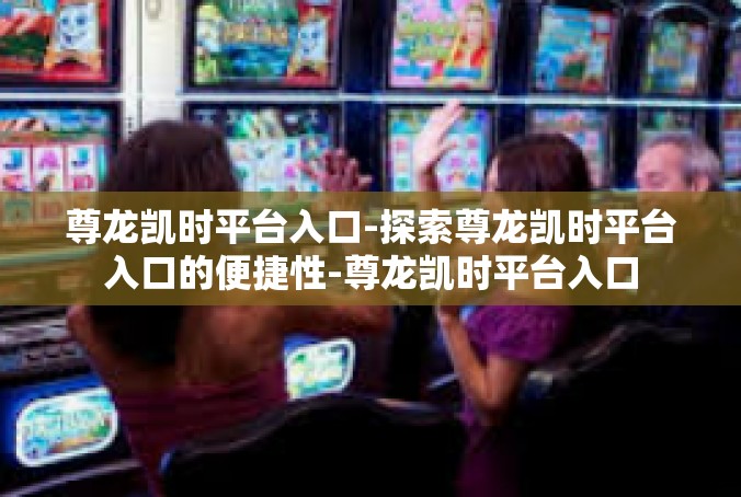 尊龙凯时平台入口-探索尊龙凯时平台入口的便捷性-尊龙凯时平台入口