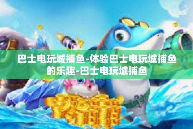 巴士电玩城捕鱼-体验巴士电玩城捕鱼的乐趣-巴士电玩城捕鱼