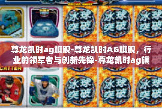 尊龙凯时ag旗舰-尊龙凯时AG旗舰，行业的领军者与创新先锋-尊龙凯时ag旗舰
