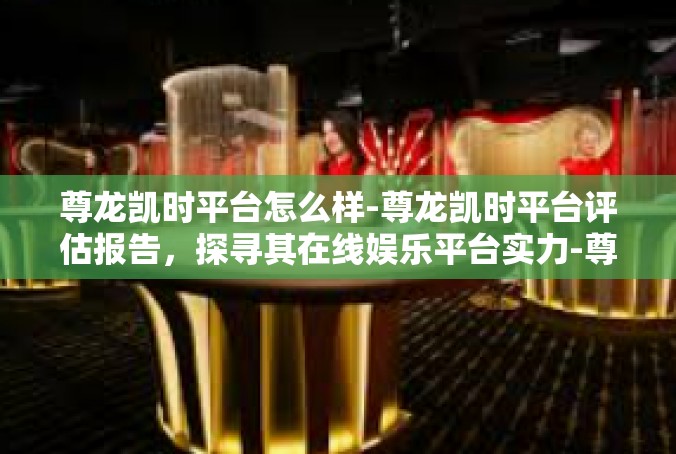 尊龙凯时平台怎么样-尊龙凯时平台评估报告，探寻其在线娱乐平台实力-尊龙凯时平台怎么样