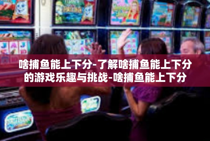 啥捕鱼能上下分-了解啥捕鱼能上下分的游戏乐趣与挑战-啥捕鱼能上下分