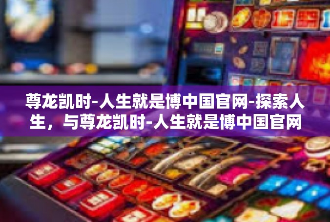 尊龙凯时-人生就是博中国官网-探索人生，与尊龙凯时-人生就是博中国官网共舞-尊龙凯时-人生就是博中国官网