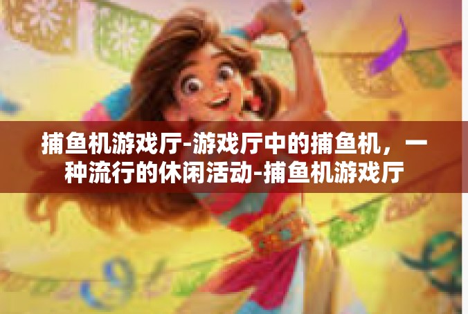 捕鱼机游戏厅-游戏厅中的捕鱼机，一种流行的休闲活动-捕鱼机游戏厅