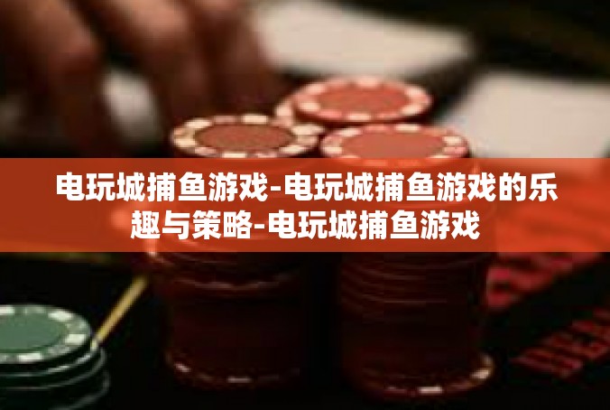 电玩城捕鱼游戏-电玩城捕鱼游戏的乐趣与策略-电玩城捕鱼游戏