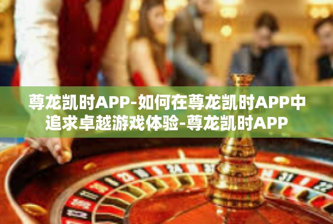尊龙凯时APP-如何在尊龙凯时APP中追求卓越游戏体验-尊龙凯时APP