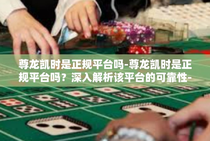 尊龙凯时是正规平台吗-尊龙凯时是正规平台吗？深入解析该平台的可靠性-尊龙凯时是正规平台吗