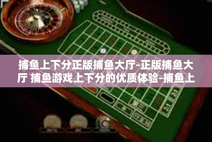捕鱼上下分正版捕鱼大厅-正版捕鱼大厅 捕鱼游戏上下分的优质体验-捕鱼上下分正版捕鱼大厅