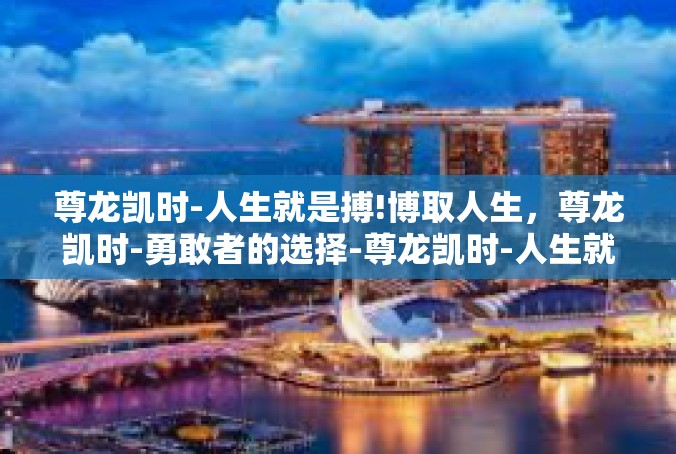 尊龙凯时-人生就是搏!博取人生，尊龙凯时-勇敢者的选择-尊龙凯时-人生就是搏!