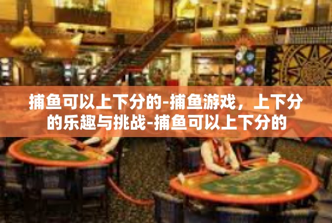 捕鱼可以上下分的-捕鱼游戏，上下分的乐趣与挑战-捕鱼可以上下分的