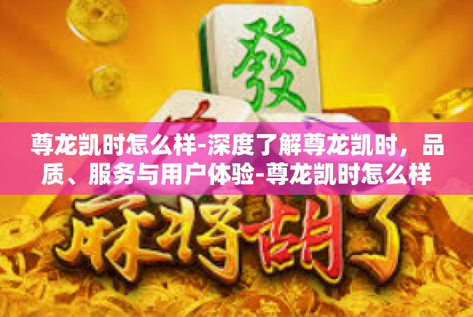 尊龙凯时怎么样-深度了解尊龙凯时，品质、服务与用户体验-尊龙凯时怎么样