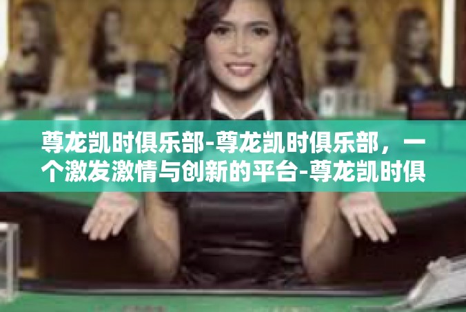 尊龙凯时俱乐部-尊龙凯时俱乐部，一个激发激情与创新的平台-尊龙凯时俱乐部