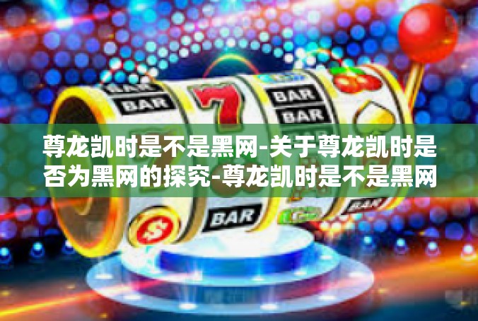 尊龙凯时是不是黑网-关于尊龙凯时是否为黑网的探究-尊龙凯时是不是黑网